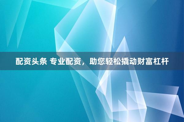 配资头条 专业配资，助您轻松撬动财富杠杆