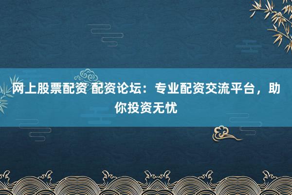 网上股票配资 配资论坛：专业配资交流平台，助你投资无忧