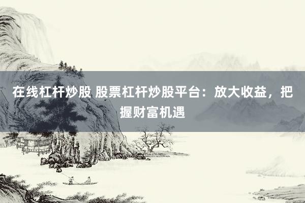 在线杠杆炒股 股票杠杆炒股平台：放大收益，把握财富机遇