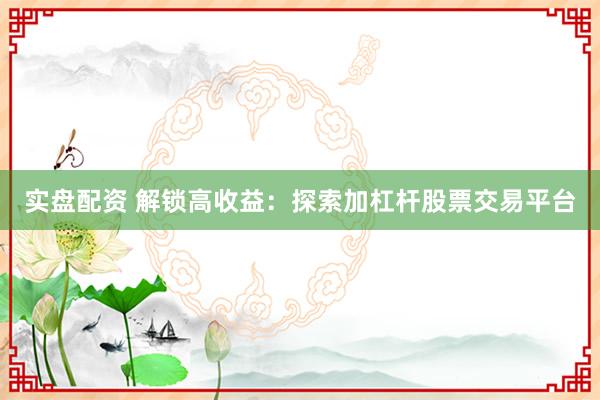 实盘配资 解锁高收益：探索加杠杆股票交易平台