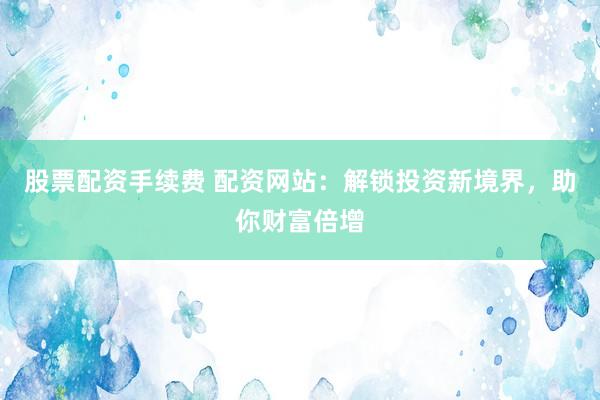 股票配资手续费 配资网站：解锁投资新境界，助你财富倍增