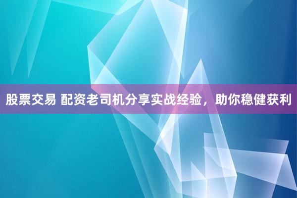 股票交易 配资老司机分享实战经验，助你稳健获利