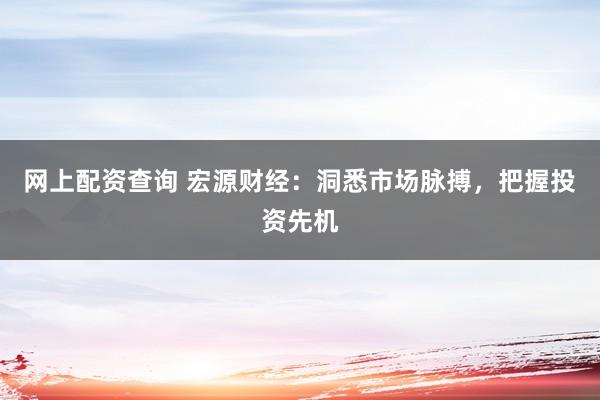网上配资查询 宏源财经：洞悉市场脉搏，把握投资先机