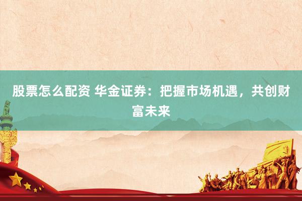 股票怎么配资 华金证券：把握市场机遇，共创财富未来