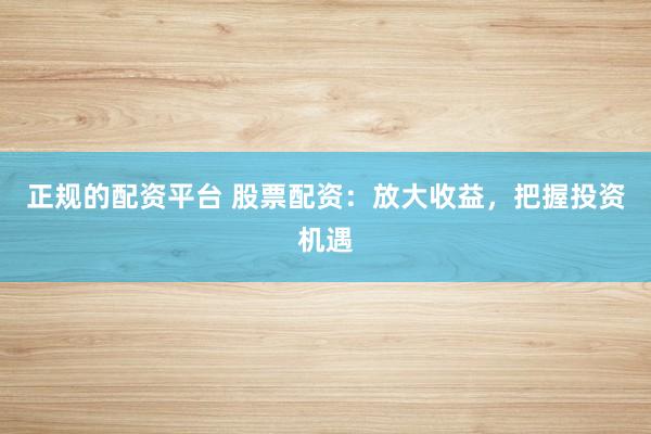 正规的配资平台 股票配资：放大收益，把握投资机遇