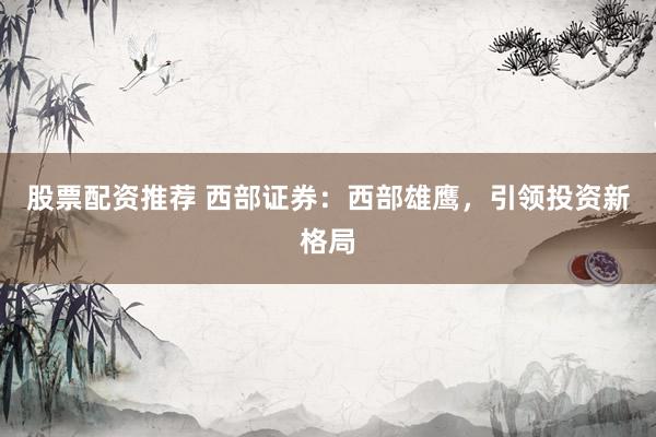 股票配资推荐 西部证券：西部雄鹰，引领投资新格局