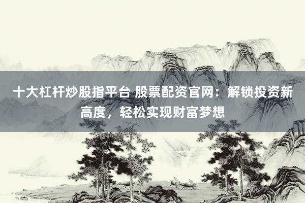 十大杠杆炒股指平台 股票配资官网：解锁投资新高度，轻松实现财富梦想