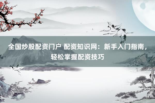 全国炒股配资门户 配资知识网：新手入门指南，轻松掌握配资技巧