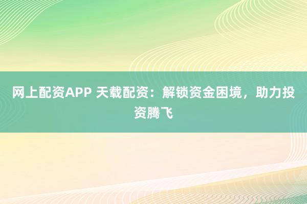 网上配资APP 天载配资：解锁资金困境，助力投资腾飞