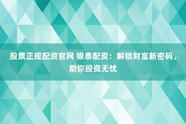 股票正规配资官网 银泰配资：解锁财富新密码，助你投资无忧