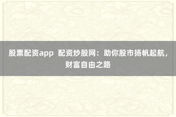 股票配资app  配资炒股网：助你股市扬帆起航，财富自由之路
