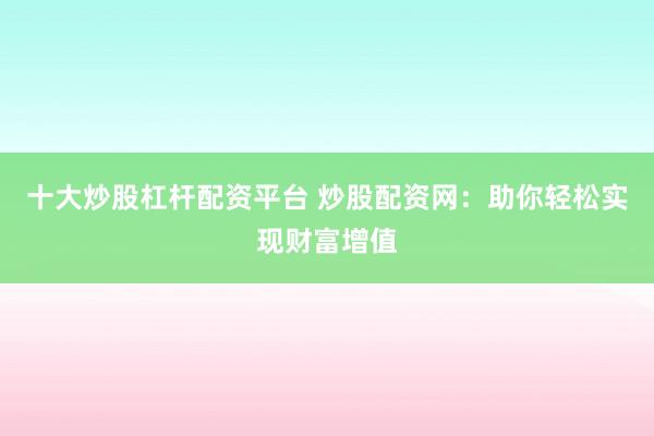 十大炒股杠杆配资平台 炒股配资网：助你轻松实现财富增值