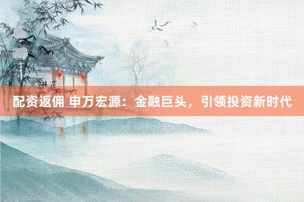 配资返佣 申万宏源：金融巨头，引领投资新时代