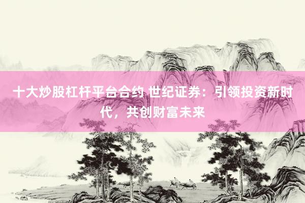 十大炒股杠杆平台合约 世纪证券：引领投资新时代，共创财富未来
