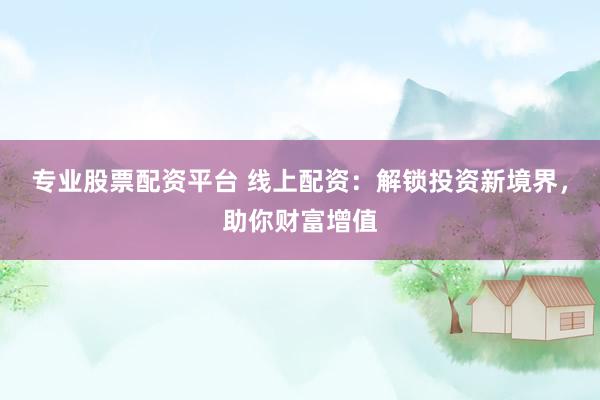 专业股票配资平台 线上配资：解锁投资新境界，助你财富增值