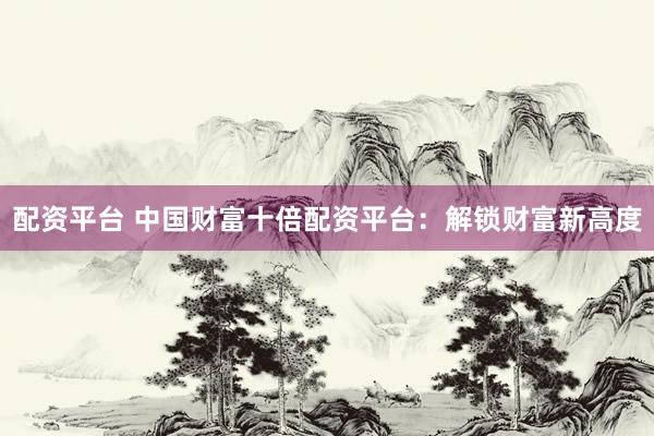 配资平台 中国财富十倍配资平台：解锁财富新高度