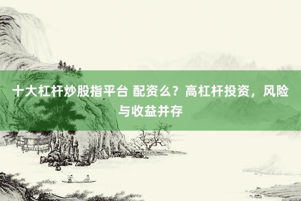 十大杠杆炒股指平台 配资么？高杠杆投资，风险与收益并存