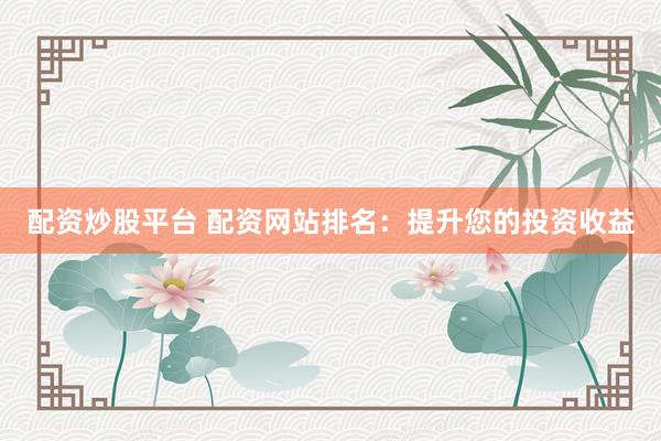 配资炒股平台 配资网站排名：提升您的投资收益