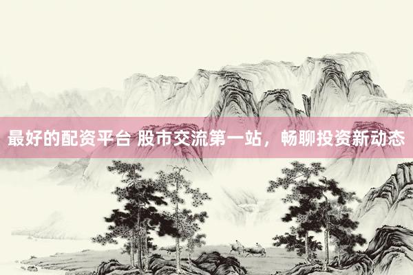 最好的配资平台 股市交流第一站，畅聊投资新动态