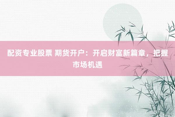 配资专业股票 期货开户：开启财富新篇章，把握市场机遇