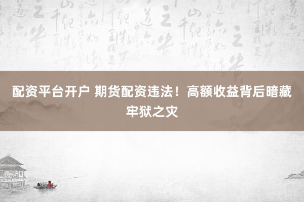 配资平台开户 期货配资违法！高额收益背后暗藏牢狱之灾