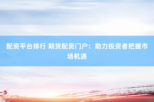 配资平台排行 期货配资门户：助力投资者把握市场机遇