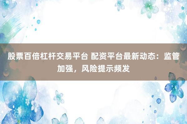 股票百倍杠杆交易平台 配资平台最新动态：监管加强，风险提示频发