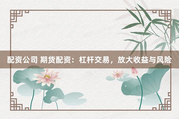 配资公司 期货配资：杠杆交易，放大收益与风险