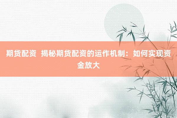 期货配资  揭秘期货配资的运作机制：如何实现资金放大