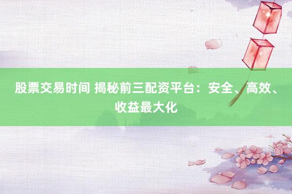 股票交易时间 揭秘前三配资平台：安全、高效、收益最大化
