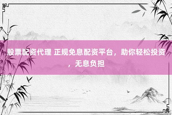 股票配资代理 正规免息配资平台，助你轻松投资，无息负担