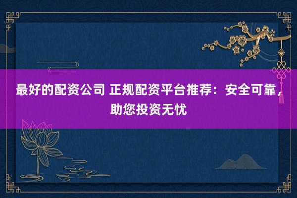 最好的配资公司 正规配资平台推荐：安全可靠，助您投资无忧