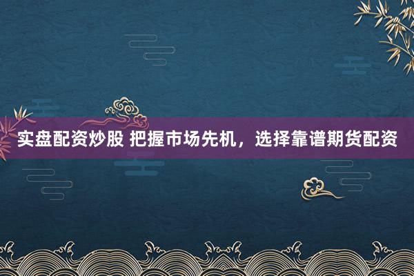 实盘配资炒股 把握市场先机，选择靠谱期货配资