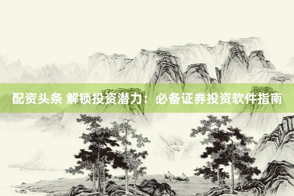 配资头条 解锁投资潜力：必备证券投资软件指南