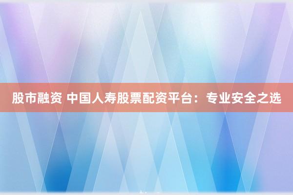 股市融资 中国人寿股票配资平台：专业安全之选