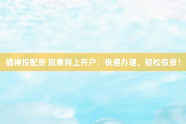 值得投配资 股票网上开户：极速办理，轻松投资！