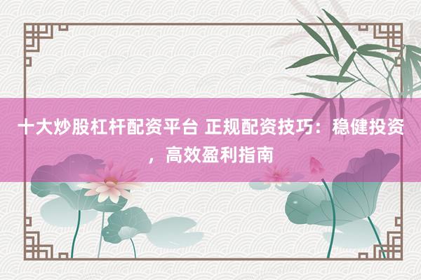 十大炒股杠杆配资平台 正规配资技巧：稳健投资，高效盈利指南