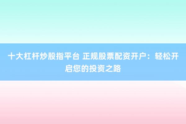十大杠杆炒股指平台 正规股票配资开户：轻松开启您的投资之路
