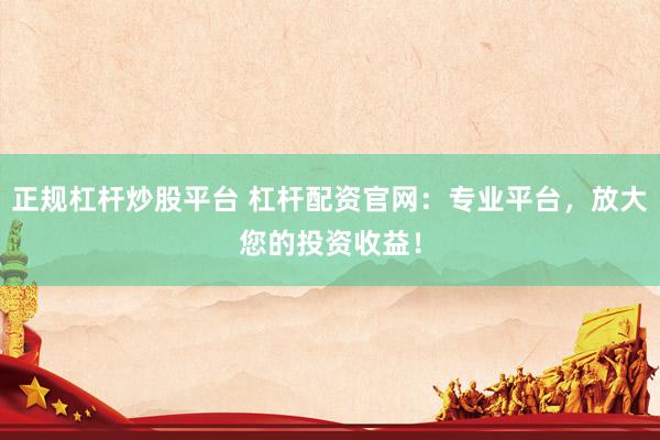 正规杠杆炒股平台 杠杆配资官网：专业平台，放大您的投资收益！