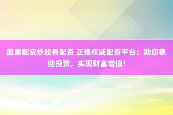 股票配资炒股看配资 正规权威配资平台：助您稳健投资，实现财富增值！