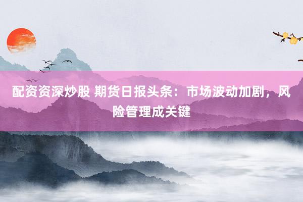 配资资深炒股 期货日报头条：市场波动加剧，风险管理成关键