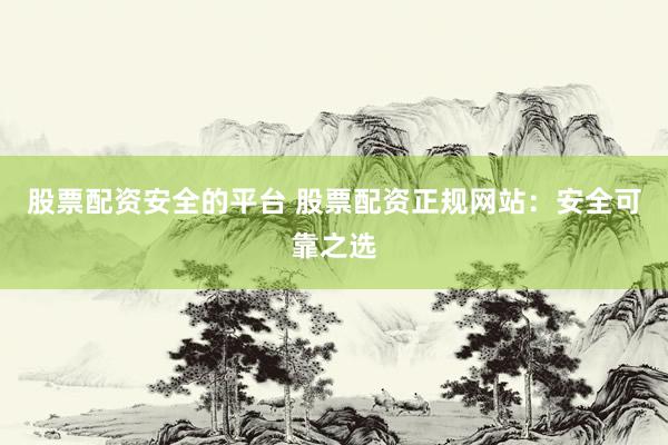 股票配资安全的平台 股票配资正规网站：安全可靠之选
