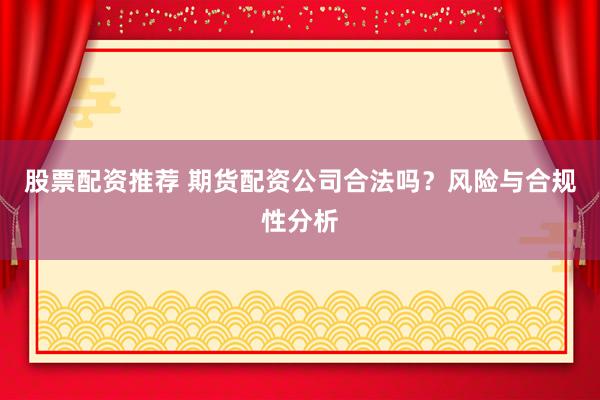 股票配资推荐 期货配资公司合法吗？风险与合规性分析
