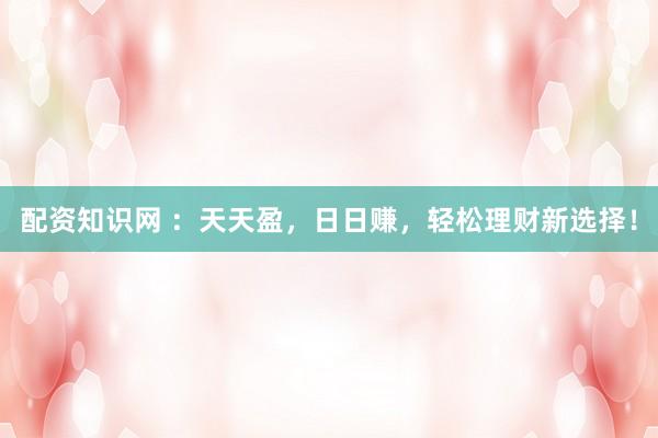配资知识网 ：天天盈，日日赚，轻松理财新选择！