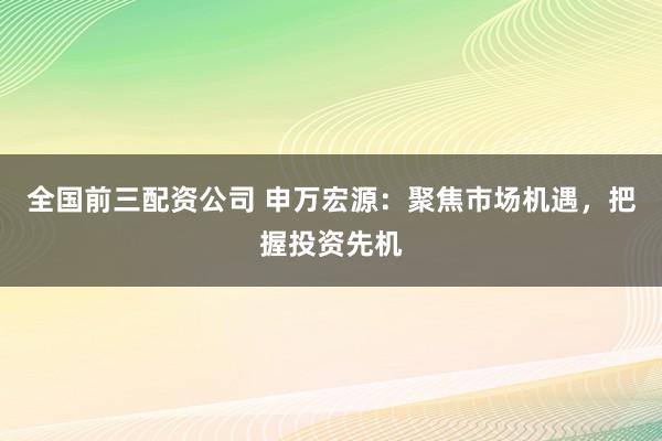 全国前三配资公司 申万宏源：聚焦市场机遇，把握投资先机