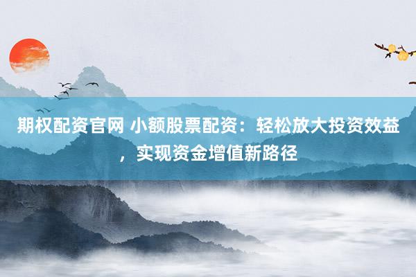 期权配资官网 小额股票配资：轻松放大投资效益，实现资金增值新路径