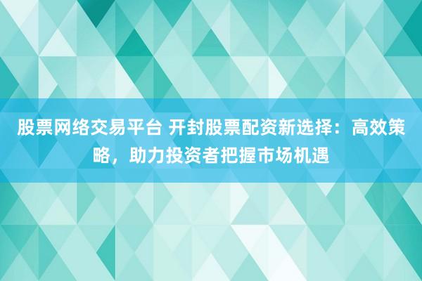 股票网络交易平台 开封股票配资新选择：高效策略，助力投资者把握市场机遇