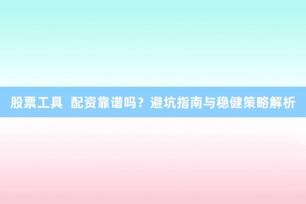 股票工具  配资靠谱吗？避坑指南与稳健策略解析