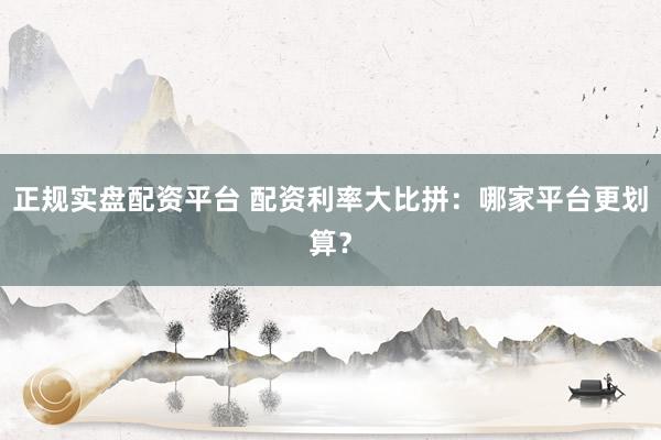 正规实盘配资平台 配资利率大比拼：哪家平台更划算？