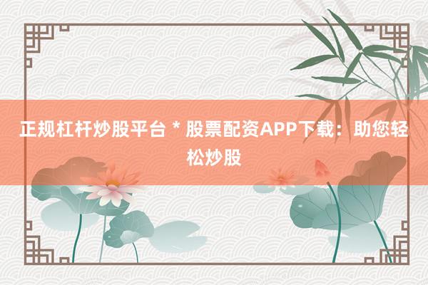 正规杠杆炒股平台 * 股票配资APP下载：助您轻松炒股